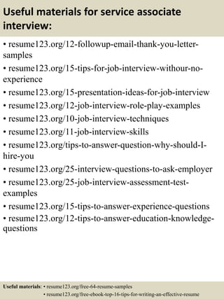 Useful materials for service associate
interview:
• resume123.org/12-followup-email-thank-you-letter-
samples
• resume123.org/15-tips-for-job-interview-withour-no-
experience
• resume123.org/15-presentation-ideas-for-job-interview
• resume123.org/12-job-interview-role-play-examples
• resume123.org/10-job-interview-techniques
• resume123.org/11-job-interview-skills
• resume123.org/tips-to-answer-question-why-should-I-
hire-you
• resume123.org/25-interview-questions-to-ask-employer
• resume123.org/25-job-interview-assessment-test-
examples
• resume123.org/15-tips-to-answer-experience-questions
• resume123.org/12-tips-to-answer-education-knowledge-
questions
Useful materials: • resume123.org/free-64-resume-samples
• resume123.org/free-ebook-top-16-tips-for-writing-an-effective-resume
 