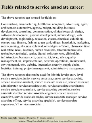 Fields related to service associate career:
The above resumes can be used for fields as:
Construction, manufacturing, healthcare, non profit, advertising, agile,
architecture, automotive, agency, budget, building, business
development, consulting, communication, clinical research, design,
software development, product development, interior design, web
development, engineering, education, events, electrical, exhibition,
energy, ngo, finance, fashion, green card, oil gas, hospital, it, marketing,
media, mining, nhs, non technical, oil and gas, offshore, pharmaceutical,
real estate, retail, research, human resources, telecommunications,
technology, technical, senior, digital, software, web, clinical, hr,
infrastructure, business, erp, creative, ict, hvac, sales, quality
management, uk, implementation, network, operations, architectural,
environmental, crm, website, interactive, security, supply chain,
logistics, training, project management, administrative management…
The above resumes also can be used for job title levels: entry level
service associate, junior service associate, senior service associate,
service associate assistant, service associate associate, service associate
administrator, service associate clerk, service associate coordinator,
service associate consultant, service associate controller, service
associate director, service associate engineer, service associate
executive, service associate leader, service associate manager, service
associate officer, service associate specialist, service associate
supervisor, VP service associate…
Useful materials: • resume123.org/free-64-resume-samples
• resume123.org/free-ebook-top-16-tips-for-writing-an-effective-resume
 