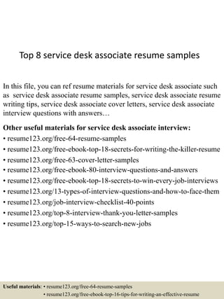 Top 8 service desk associate resume samples
In this file, you can ref resume materials for service desk associate such
as service desk associate resume samples, service desk associate resume
writing tips, service desk associate cover letters, service desk associate
interview questions with answers…
Other useful materials for service desk associate interview:
• resume123.org/free-64-resume-samples
• resume123.org/free-ebook-top-18-secrets-for-writing-the-killer-resume
• resume123.org/free-63-cover-letter-samples
• resume123.org/free-ebook-80-interview-questions-and-answers
• resume123.org/free-ebook-top-18-secrets-to-win-every-job-interviews
• resume123.org/13-types-of-interview-questions-and-how-to-face-them
• resume123.org/job-interview-checklist-40-points
• resume123.org/top-8-interview-thank-you-letter-samples
• resume123.org/top-15-ways-to-search-new-jobs
Useful materials: • resume123.org/free-64-resume-samples
• resume123.org/free-ebook-top-16-tips-for-writing-an-effective-resume
 