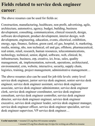 Fields related to service desk engineer
career:
The above resumes can be used for fields as:
Construction, manufacturing, healthcare, non profit, advertising, agile,
architecture, automotive, agency, budget, building, business
development, consulting, communication, clinical research, design,
software development, product development, interior design, web
development, engineering, education, events, electrical, exhibition,
energy, ngo, finance, fashion, green card, oil gas, hospital, it, marketing,
media, mining, nhs, non technical, oil and gas, offshore, pharmaceutical,
real estate, retail, research, human resources, telecommunications,
technology, technical, senior, digital, software, web, clinical, hr,
infrastructure, business, erp, creative, ict, hvac, sales, quality
management, uk, implementation, network, operations, architectural,
environmental, crm, website, interactive, security, supply chain,
logistics, training, project management, administrative management…
The above resumes also can be used for job title levels: entry level
service desk engineer, junior service desk engineer, senior service desk
engineer, service desk engineer assistant, service desk engineer
associate, service desk engineer administrator, service desk engineer
clerk, service desk engineer coordinator, service desk engineer
consultant, service desk engineer controller, service desk engineer
director, service desk engineer engineer, service desk engineer
executive, service desk engineer leader, service desk engineer manager,
service desk engineer officer, service desk engineer specialist, service
desk engineer supervisor, VP service desk engineer…
Useful materials: • resume123.org/free-64-resume-samples
• resume123.org/free-ebook-top-16-tips-for-writing-an-effective-resume
 