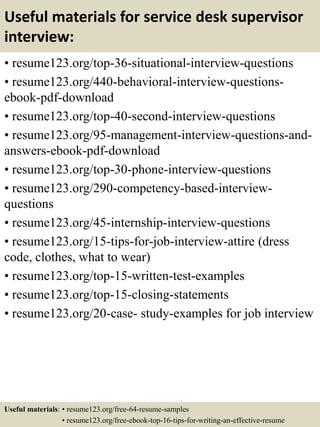 Useful materials for service desk supervisor
interview:
• resume123.org/top-36-situational-interview-questions
• resume123.org/440-behavioral-interview-questions-
ebook-pdf-download
• resume123.org/top-40-second-interview-questions
• resume123.org/95-management-interview-questions-and-
answers-ebook-pdf-download
• resume123.org/top-30-phone-interview-questions
• resume123.org/290-competency-based-interview-
questions
• resume123.org/45-internship-interview-questions
• resume123.org/15-tips-for-job-interview-attire (dress
code, clothes, what to wear)
• resume123.org/top-15-written-test-examples
• resume123.org/top-15-closing-statements
• resume123.org/20-case- study-examples for job interview
Useful materials: • resume123.org/free-64-resume-samples
• resume123.org/free-ebook-top-16-tips-for-writing-an-effective-resume
 