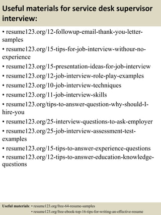 Useful materials for service desk supervisor
interview:
• resume123.org/12-followup-email-thank-you-letter-
samples
• resume123.org/15-tips-for-job-interview-withour-no-
experience
• resume123.org/15-presentation-ideas-for-job-interview
• resume123.org/12-job-interview-role-play-examples
• resume123.org/10-job-interview-techniques
• resume123.org/11-job-interview-skills
• resume123.org/tips-to-answer-question-why-should-I-
hire-you
• resume123.org/25-interview-questions-to-ask-employer
• resume123.org/25-job-interview-assessment-test-
examples
• resume123.org/15-tips-to-answer-experience-questions
• resume123.org/12-tips-to-answer-education-knowledge-
questions
Useful materials: • resume123.org/free-64-resume-samples
• resume123.org/free-ebook-top-16-tips-for-writing-an-effective-resume
 