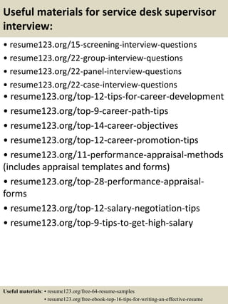 Useful materials for service desk supervisor
interview:
• resume123.org/15-screening-interview-questions
• resume123.org/22-group-interview-questions
• resume123.org/22-panel-interview-questions
• resume123.org/22-case-interview-questions
• resume123.org/top-12-tips-for-career-development
• resume123.org/top-9-career-path-tips
• resume123.org/top-14-career-objectives
• resume123.org/top-12-career-promotion-tips
• resume123.org/11-performance-appraisal-methods
(includes appraisal templates and forms)
• resume123.org/top-28-performance-appraisal-
forms
• resume123.org/top-12-salary-negotiation-tips
• resume123.org/top-9-tips-to-get-high-salary
Useful materials: • resume123.org/free-64-resume-samples
• resume123.org/free-ebook-top-16-tips-for-writing-an-effective-resume
 