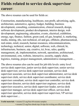 Fields related to service desk supervisor
career:
The above resumes can be used for fields as:
Construction, manufacturing, healthcare, non profit, advertising, agile,
architecture, automotive, agency, budget, building, business
development, consulting, communication, clinical research, design,
software development, product development, interior design, web
development, engineering, education, events, electrical, exhibition,
energy, ngo, finance, fashion, green card, oil gas, hospital, it, marketing,
media, mining, nhs, non technical, oil and gas, offshore, pharmaceutical,
real estate, retail, research, human resources, telecommunications,
technology, technical, senior, digital, software, web, clinical, hr,
infrastructure, business, erp, creative, ict, hvac, sales, quality
management, uk, implementation, network, operations, architectural,
environmental, crm, website, interactive, security, supply chain,
logistics, training, project management, administrative management…
The above resumes also can be used for job title levels: entry level
service desk supervisor, junior service desk supervisor, senior service
desk supervisor, service desk supervisor assistant, service desk
supervisor associate, service desk supervisor administrator, service desk
supervisor clerk, service desk supervisor coordinator, service desk
supervisor consultant, service desk supervisor controller, service desk
supervisor director, service desk supervisor engineer, service desk
supervisor executive, service desk supervisor leader, service desk
supervisor manager, service desk supervisor officer, service desk
supervisor specialist, service desk supervisor supervisor, VP service
desk supervisor…
Useful materials: • resume123.org/free-64-resume-samples
• resume123.org/free-ebook-top-16-tips-for-writing-an-effective-resume
 