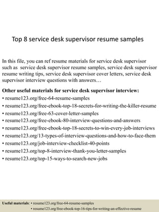 Top 8 service desk supervisor resume samples
In this file, you can ref resume materials for service desk supervisor
such as service desk supervisor resume samples, service desk supervisor
resume writing tips, service desk supervisor cover letters, service desk
supervisor interview questions with answers…
Other useful materials for service desk supervisor interview:
• resume123.org/free-64-resume-samples
• resume123.org/free-ebook-top-18-secrets-for-writing-the-killer-resume
• resume123.org/free-63-cover-letter-samples
• resume123.org/free-ebook-80-interview-questions-and-answers
• resume123.org/free-ebook-top-18-secrets-to-win-every-job-interviews
• resume123.org/13-types-of-interview-questions-and-how-to-face-them
• resume123.org/job-interview-checklist-40-points
• resume123.org/top-8-interview-thank-you-letter-samples
• resume123.org/top-15-ways-to-search-new-jobs
Useful materials: • resume123.org/free-64-resume-samples
• resume123.org/free-ebook-top-16-tips-for-writing-an-effective-resume
 