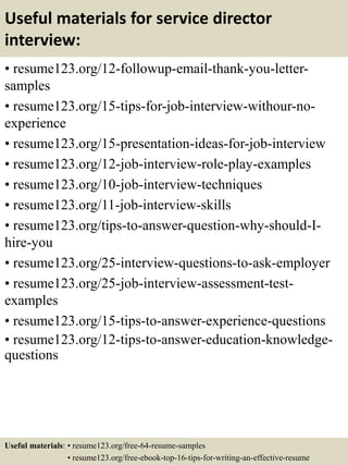 Useful materials for service director
interview:
• resume123.org/12-followup-email-thank-you-letter-
samples
• resume123.org/15-tips-for-job-interview-withour-no-
experience
• resume123.org/15-presentation-ideas-for-job-interview
• resume123.org/12-job-interview-role-play-examples
• resume123.org/10-job-interview-techniques
• resume123.org/11-job-interview-skills
• resume123.org/tips-to-answer-question-why-should-I-
hire-you
• resume123.org/25-interview-questions-to-ask-employer
• resume123.org/25-job-interview-assessment-test-
examples
• resume123.org/15-tips-to-answer-experience-questions
• resume123.org/12-tips-to-answer-education-knowledge-
questions
Useful materials: • resume123.org/free-64-resume-samples
• resume123.org/free-ebook-top-16-tips-for-writing-an-effective-resume
 