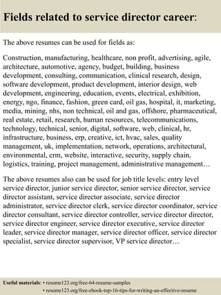 Fields related to service director career:
The above resumes can be used for fields as:
Construction, manufacturing, healthcare, non profit, advertising, agile,
architecture, automotive, agency, budget, building, business
development, consulting, communication, clinical research, design,
software development, product development, interior design, web
development, engineering, education, events, electrical, exhibition,
energy, ngo, finance, fashion, green card, oil gas, hospital, it, marketing,
media, mining, nhs, non technical, oil and gas, offshore, pharmaceutical,
real estate, retail, research, human resources, telecommunications,
technology, technical, senior, digital, software, web, clinical, hr,
infrastructure, business, erp, creative, ict, hvac, sales, quality
management, uk, implementation, network, operations, architectural,
environmental, crm, website, interactive, security, supply chain,
logistics, training, project management, administrative management…
The above resumes also can be used for job title levels: entry level
service director, junior service director, senior service director, service
director assistant, service director associate, service director
administrator, service director clerk, service director coordinator, service
director consultant, service director controller, service director director,
service director engineer, service director executive, service director
leader, service director manager, service director officer, service director
specialist, service director supervisor, VP service director…
Useful materials: • resume123.org/free-64-resume-samples
• resume123.org/free-ebook-top-16-tips-for-writing-an-effective-resume
 