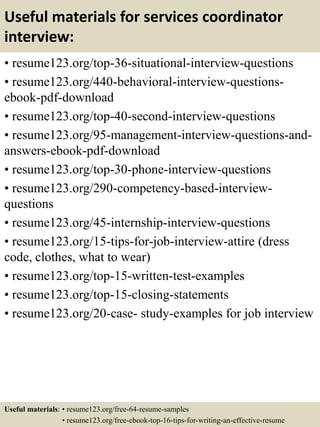 Useful materials for services coordinator
interview:
• resume123.org/top-36-situational-interview-questions
• resume123.org/440-behavioral-interview-questions-
ebook-pdf-download
• resume123.org/top-40-second-interview-questions
• resume123.org/95-management-interview-questions-and-
answers-ebook-pdf-download
• resume123.org/top-30-phone-interview-questions
• resume123.org/290-competency-based-interview-
questions
• resume123.org/45-internship-interview-questions
• resume123.org/15-tips-for-job-interview-attire (dress
code, clothes, what to wear)
• resume123.org/top-15-written-test-examples
• resume123.org/top-15-closing-statements
• resume123.org/20-case- study-examples for job interview
Useful materials: • resume123.org/free-64-resume-samples
• resume123.org/free-ebook-top-16-tips-for-writing-an-effective-resume
 