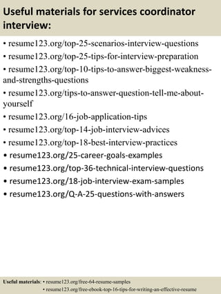 Useful materials for services coordinator
interview:
• resume123.org/top-25-scenarios-interview-questions
• resume123.org/top-25-tips-for-interview-preparation
• resume123.org/top-10-tips-to-answer-biggest-weakness-
and-strengths-questions
• resume123.org/tips-to-answer-question-tell-me-about-
yourself
• resume123.org/16-job-application-tips
• resume123.org/top-14-job-interview-advices
• resume123.org/top-18-best-interview-practices
• resume123.org/25-career-goals-examples
• resume123.org/top-36-technical-interview-questions
• resume123.org/18-job-interview-exam-samples
• resume123.org/Q-A-25-questions-with-answers
Useful materials: • resume123.org/free-64-resume-samples
• resume123.org/free-ebook-top-16-tips-for-writing-an-effective-resume
 