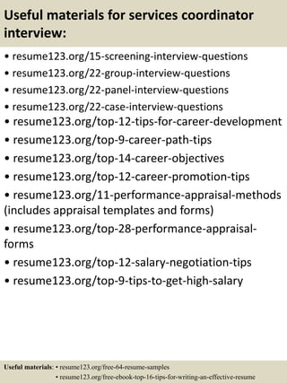 Useful materials for services coordinator
interview:
• resume123.org/15-screening-interview-questions
• resume123.org/22-group-interview-questions
• resume123.org/22-panel-interview-questions
• resume123.org/22-case-interview-questions
• resume123.org/top-12-tips-for-career-development
• resume123.org/top-9-career-path-tips
• resume123.org/top-14-career-objectives
• resume123.org/top-12-career-promotion-tips
• resume123.org/11-performance-appraisal-methods
(includes appraisal templates and forms)
• resume123.org/top-28-performance-appraisal-
forms
• resume123.org/top-12-salary-negotiation-tips
• resume123.org/top-9-tips-to-get-high-salary
Useful materials: • resume123.org/free-64-resume-samples
• resume123.org/free-ebook-top-16-tips-for-writing-an-effective-resume
 