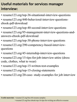 Useful materials for services manager
interview:
• resume123.org/top-36-situational-interview-questions
• resume123.org/440-behavioral-interview-questions-
ebook-pdf-download
• resume123.org/top-40-second-interview-questions
• resume123.org/95-management-interview-questions-and-
answers-ebook-pdf-download
• resume123.org/top-30-phone-interview-questions
• resume123.org/290-competency-based-interview-
questions
• resume123.org/45-internship-interview-questions
• resume123.org/15-tips-for-job-interview-attire (dress
code, clothes, what to wear)
• resume123.org/top-15-written-test-examples
• resume123.org/top-15-closing-statements
• resume123.org/20-case- study-examples for job interview
Useful materials: • resume123.org/free-64-resume-samples
• resume123.org/free-ebook-top-16-tips-for-writing-an-effective-resume
 