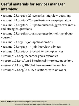 Useful materials for services manager
interview:
• resume123.org/top-25-scenarios-interview-questions
• resume123.org/top-25-tips-for-interview-preparation
• resume123.org/top-10-tips-to-answer-biggest-weakness-
and-strengths-questions
• resume123.org/tips-to-answer-question-tell-me-about-
yourself
• resume123.org/16-job-application-tips
• resume123.org/top-14-job-interview-advices
• resume123.org/top-18-best-interview-practices
• resume123.org/25-career-goals-examples
• resume123.org/top-36-technical-interview-questions
• resume123.org/18-job-interview-exam-samples
• resume123.org/Q-A-25-questions-with-answers
Useful materials: • resume123.org/free-64-resume-samples
• resume123.org/free-ebook-top-16-tips-for-writing-an-effective-resume
 