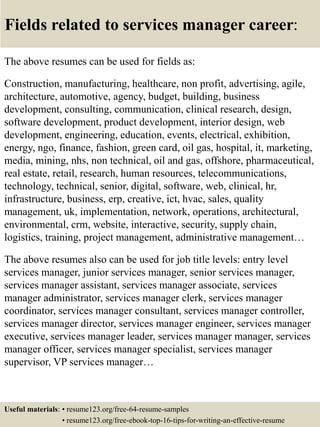 Fields related to services manager career:
The above resumes can be used for fields as:
Construction, manufacturing, healthcare, non profit, advertising, agile,
architecture, automotive, agency, budget, building, business
development, consulting, communication, clinical research, design,
software development, product development, interior design, web
development, engineering, education, events, electrical, exhibition,
energy, ngo, finance, fashion, green card, oil gas, hospital, it, marketing,
media, mining, nhs, non technical, oil and gas, offshore, pharmaceutical,
real estate, retail, research, human resources, telecommunications,
technology, technical, senior, digital, software, web, clinical, hr,
infrastructure, business, erp, creative, ict, hvac, sales, quality
management, uk, implementation, network, operations, architectural,
environmental, crm, website, interactive, security, supply chain,
logistics, training, project management, administrative management…
The above resumes also can be used for job title levels: entry level
services manager, junior services manager, senior services manager,
services manager assistant, services manager associate, services
manager administrator, services manager clerk, services manager
coordinator, services manager consultant, services manager controller,
services manager director, services manager engineer, services manager
executive, services manager leader, services manager manager, services
manager officer, services manager specialist, services manager
supervisor, VP services manager…
Useful materials: • resume123.org/free-64-resume-samples
• resume123.org/free-ebook-top-16-tips-for-writing-an-effective-resume
 