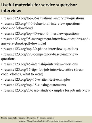 Useful materials for service supervisor
interview:
• resume123.org/top-36-situational-interview-questions
• resume123.org/440-behavioral-interview-questions-
ebook-pdf-download
• resume123.org/top-40-second-interview-questions
• resume123.org/95-management-interview-questions-and-
answers-ebook-pdf-download
• resume123.org/top-30-phone-interview-questions
• resume123.org/290-competency-based-interview-
questions
• resume123.org/45-internship-interview-questions
• resume123.org/15-tips-for-job-interview-attire (dress
code, clothes, what to wear)
• resume123.org/top-15-written-test-examples
• resume123.org/top-15-closing-statements
• resume123.org/20-case- study-examples for job interview
Useful materials: • resume123.org/free-64-resume-samples
• resume123.org/free-ebook-top-16-tips-for-writing-an-effective-resume
 