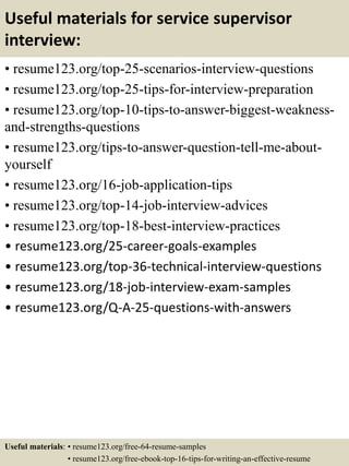 Useful materials for service supervisor
interview:
• resume123.org/top-25-scenarios-interview-questions
• resume123.org/top-25-tips-for-interview-preparation
• resume123.org/top-10-tips-to-answer-biggest-weakness-
and-strengths-questions
• resume123.org/tips-to-answer-question-tell-me-about-
yourself
• resume123.org/16-job-application-tips
• resume123.org/top-14-job-interview-advices
• resume123.org/top-18-best-interview-practices
• resume123.org/25-career-goals-examples
• resume123.org/top-36-technical-interview-questions
• resume123.org/18-job-interview-exam-samples
• resume123.org/Q-A-25-questions-with-answers
Useful materials: • resume123.org/free-64-resume-samples
• resume123.org/free-ebook-top-16-tips-for-writing-an-effective-resume
 