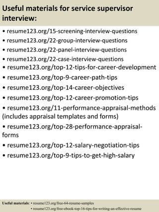 Useful materials for service supervisor
interview:
• resume123.org/15-screening-interview-questions
• resume123.org/22-group-interview-questions
• resume123.org/22-panel-interview-questions
• resume123.org/22-case-interview-questions
• resume123.org/top-12-tips-for-career-development
• resume123.org/top-9-career-path-tips
• resume123.org/top-14-career-objectives
• resume123.org/top-12-career-promotion-tips
• resume123.org/11-performance-appraisal-methods
(includes appraisal templates and forms)
• resume123.org/top-28-performance-appraisal-
forms
• resume123.org/top-12-salary-negotiation-tips
• resume123.org/top-9-tips-to-get-high-salary
Useful materials: • resume123.org/free-64-resume-samples
• resume123.org/free-ebook-top-16-tips-for-writing-an-effective-resume
 