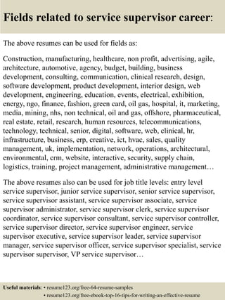 Fields related to service supervisor career:
The above resumes can be used for fields as:
Construction, manufacturing, healthcare, non profit, advertising, agile,
architecture, automotive, agency, budget, building, business
development, consulting, communication, clinical research, design,
software development, product development, interior design, web
development, engineering, education, events, electrical, exhibition,
energy, ngo, finance, fashion, green card, oil gas, hospital, it, marketing,
media, mining, nhs, non technical, oil and gas, offshore, pharmaceutical,
real estate, retail, research, human resources, telecommunications,
technology, technical, senior, digital, software, web, clinical, hr,
infrastructure, business, erp, creative, ict, hvac, sales, quality
management, uk, implementation, network, operations, architectural,
environmental, crm, website, interactive, security, supply chain,
logistics, training, project management, administrative management…
The above resumes also can be used for job title levels: entry level
service supervisor, junior service supervisor, senior service supervisor,
service supervisor assistant, service supervisor associate, service
supervisor administrator, service supervisor clerk, service supervisor
coordinator, service supervisor consultant, service supervisor controller,
service supervisor director, service supervisor engineer, service
supervisor executive, service supervisor leader, service supervisor
manager, service supervisor officer, service supervisor specialist, service
supervisor supervisor, VP service supervisor…
Useful materials: • resume123.org/free-64-resume-samples
• resume123.org/free-ebook-top-16-tips-for-writing-an-effective-resume
 