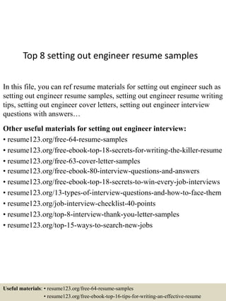 Top 8 setting out engineer resume samples
In this file, you can ref resume materials for setting out engineer such as
setting out engineer resume samples, setting out engineer resume writing
tips, setting out engineer cover letters, setting out engineer interview
questions with answers…
Other useful materials for setting out engineer interview:
• resume123.org/free-64-resume-samples
• resume123.org/free-ebook-top-18-secrets-for-writing-the-killer-resume
• resume123.org/free-63-cover-letter-samples
• resume123.org/free-ebook-80-interview-questions-and-answers
• resume123.org/free-ebook-top-18-secrets-to-win-every-job-interviews
• resume123.org/13-types-of-interview-questions-and-how-to-face-them
• resume123.org/job-interview-checklist-40-points
• resume123.org/top-8-interview-thank-you-letter-samples
• resume123.org/top-15-ways-to-search-new-jobs
Useful materials: • resume123.org/free-64-resume-samples
• resume123.org/free-ebook-top-16-tips-for-writing-an-effective-resume
 