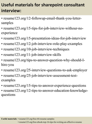 Useful materials for sharepoint consultant
interview:
• resume123.org/12-followup-email-thank-you-letter-
samples
• resume123.org/15-tips-for-job-interview-withour-no-
experience
• resume123.org/15-presentation-ideas-for-job-interview
• resume123.org/12-job-interview-role-play-examples
• resume123.org/10-job-interview-techniques
• resume123.org/11-job-interview-skills
• resume123.org/tips-to-answer-question-why-should-I-
hire-you
• resume123.org/25-interview-questions-to-ask-employer
• resume123.org/25-job-interview-assessment-test-
examples
• resume123.org/15-tips-to-answer-experience-questions
• resume123.org/12-tips-to-answer-education-knowledge-
questions
Useful materials: • resume123.org/free-64-resume-samples
• resume123.org/free-ebook-top-16-tips-for-writing-an-effective-resume
 