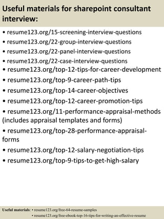 Useful materials for sharepoint consultant
interview:
• resume123.org/15-screening-interview-questions
• resume123.org/22-group-interview-questions
• resume123.org/22-panel-interview-questions
• resume123.org/22-case-interview-questions
• resume123.org/top-12-tips-for-career-development
• resume123.org/top-9-career-path-tips
• resume123.org/top-14-career-objectives
• resume123.org/top-12-career-promotion-tips
• resume123.org/11-performance-appraisal-methods
(includes appraisal templates and forms)
• resume123.org/top-28-performance-appraisal-
forms
• resume123.org/top-12-salary-negotiation-tips
• resume123.org/top-9-tips-to-get-high-salary
Useful materials: • resume123.org/free-64-resume-samples
• resume123.org/free-ebook-top-16-tips-for-writing-an-effective-resume
 
