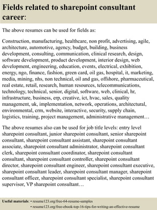 Fields related to sharepoint consultant
career:
The above resumes can be used for fields as:
Construction, manufacturing, healthcare, non profit, advertising, agile,
architecture, automotive, agency, budget, building, business
development, consulting, communication, clinical research, design,
software development, product development, interior design, web
development, engineering, education, events, electrical, exhibition,
energy, ngo, finance, fashion, green card, oil gas, hospital, it, marketing,
media, mining, nhs, non technical, oil and gas, offshore, pharmaceutical,
real estate, retail, research, human resources, telecommunications,
technology, technical, senior, digital, software, web, clinical, hr,
infrastructure, business, erp, creative, ict, hvac, sales, quality
management, uk, implementation, network, operations, architectural,
environmental, crm, website, interactive, security, supply chain,
logistics, training, project management, administrative management…
The above resumes also can be used for job title levels: entry level
sharepoint consultant, junior sharepoint consultant, senior sharepoint
consultant, sharepoint consultant assistant, sharepoint consultant
associate, sharepoint consultant administrator, sharepoint consultant
clerk, sharepoint consultant coordinator, sharepoint consultant
consultant, sharepoint consultant controller, sharepoint consultant
director, sharepoint consultant engineer, sharepoint consultant executive,
sharepoint consultant leader, sharepoint consultant manager, sharepoint
consultant officer, sharepoint consultant specialist, sharepoint consultant
supervisor, VP sharepoint consultant…
Useful materials: • resume123.org/free-64-resume-samples
• resume123.org/free-ebook-top-16-tips-for-writing-an-effective-resume
 