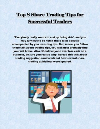 Top 8 Share Trading Tips for
Successful Traders
"Everybody really wants to end up being rich", and you
may turn out to be rich if these talks about is
accompanied by you investing tips. But, unless you follow
these talk about trading tips, you will most probably find
yourself broke. Also, Should anyone ever lose cash on a
business, be sure you realize why. Reread this talk about
trading suggestions and work out how several share
trading guidelines were ignored.
 