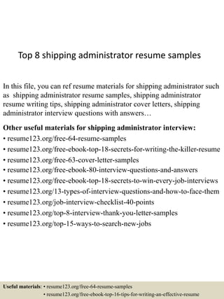 Top 8 shipping administrator resume samples
In this file, you can ref resume materials for shipping administrator such
as shipping administrator resume samples, shipping administrator
resume writing tips, shipping administrator cover letters, shipping
administrator interview questions with answers…
Other useful materials for shipping administrator interview:
• resume123.org/free-64-resume-samples
• resume123.org/free-ebook-top-18-secrets-for-writing-the-killer-resume
• resume123.org/free-63-cover-letter-samples
• resume123.org/free-ebook-80-interview-questions-and-answers
• resume123.org/free-ebook-top-18-secrets-to-win-every-job-interviews
• resume123.org/13-types-of-interview-questions-and-how-to-face-them
• resume123.org/job-interview-checklist-40-points
• resume123.org/top-8-interview-thank-you-letter-samples
• resume123.org/top-15-ways-to-search-new-jobs
Useful materials: • resume123.org/free-64-resume-samples
• resume123.org/free-ebook-top-16-tips-for-writing-an-effective-resume
 