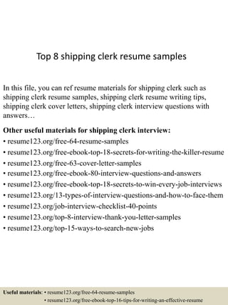 Top 8 shipping clerk resume samples
In this file, you can ref resume materials for shipping clerk such as
shipping clerk resume samples, shipping clerk resume writing tips,
shipping clerk cover letters, shipping clerk interview questions with
answers…
Other useful materials for shipping clerk interview:
• resume123.org/free-64-resume-samples
• resume123.org/free-ebook-top-18-secrets-for-writing-the-killer-resume
• resume123.org/free-63-cover-letter-samples
• resume123.org/free-ebook-80-interview-questions-and-answers
• resume123.org/free-ebook-top-18-secrets-to-win-every-job-interviews
• resume123.org/13-types-of-interview-questions-and-how-to-face-them
• resume123.org/job-interview-checklist-40-points
• resume123.org/top-8-interview-thank-you-letter-samples
• resume123.org/top-15-ways-to-search-new-jobs
Useful materials: • resume123.org/free-64-resume-samples
• resume123.org/free-ebook-top-16-tips-for-writing-an-effective-resume
 