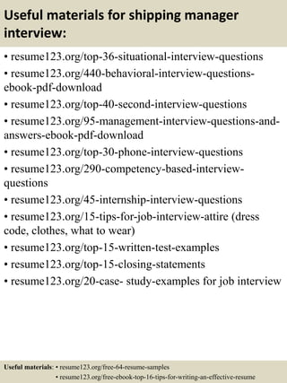 Useful materials for shipping manager
interview:
• resume123.org/top-36-situational-interview-questions
• resume123.org/440-behavioral-interview-questions-
ebook-pdf-download
• resume123.org/top-40-second-interview-questions
• resume123.org/95-management-interview-questions-and-
answers-ebook-pdf-download
• resume123.org/top-30-phone-interview-questions
• resume123.org/290-competency-based-interview-
questions
• resume123.org/45-internship-interview-questions
• resume123.org/15-tips-for-job-interview-attire (dress
code, clothes, what to wear)
• resume123.org/top-15-written-test-examples
• resume123.org/top-15-closing-statements
• resume123.org/20-case- study-examples for job interview
Useful materials: • resume123.org/free-64-resume-samples
• resume123.org/free-ebook-top-16-tips-for-writing-an-effective-resume
 