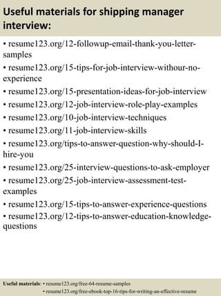 Useful materials for shipping manager
interview:
• resume123.org/12-followup-email-thank-you-letter-
samples
• resume123.org/15-tips-for-job-interview-withour-no-
experience
• resume123.org/15-presentation-ideas-for-job-interview
• resume123.org/12-job-interview-role-play-examples
• resume123.org/10-job-interview-techniques
• resume123.org/11-job-interview-skills
• resume123.org/tips-to-answer-question-why-should-I-
hire-you
• resume123.org/25-interview-questions-to-ask-employer
• resume123.org/25-job-interview-assessment-test-
examples
• resume123.org/15-tips-to-answer-experience-questions
• resume123.org/12-tips-to-answer-education-knowledge-
questions
Useful materials: • resume123.org/free-64-resume-samples
• resume123.org/free-ebook-top-16-tips-for-writing-an-effective-resume
 