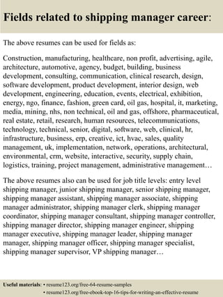 Fields related to shipping manager career:
The above resumes can be used for fields as:
Construction, manufacturing, healthcare, non profit, advertising, agile,
architecture, automotive, agency, budget, building, business
development, consulting, communication, clinical research, design,
software development, product development, interior design, web
development, engineering, education, events, electrical, exhibition,
energy, ngo, finance, fashion, green card, oil gas, hospital, it, marketing,
media, mining, nhs, non technical, oil and gas, offshore, pharmaceutical,
real estate, retail, research, human resources, telecommunications,
technology, technical, senior, digital, software, web, clinical, hr,
infrastructure, business, erp, creative, ict, hvac, sales, quality
management, uk, implementation, network, operations, architectural,
environmental, crm, website, interactive, security, supply chain,
logistics, training, project management, administrative management…
The above resumes also can be used for job title levels: entry level
shipping manager, junior shipping manager, senior shipping manager,
shipping manager assistant, shipping manager associate, shipping
manager administrator, shipping manager clerk, shipping manager
coordinator, shipping manager consultant, shipping manager controller,
shipping manager director, shipping manager engineer, shipping
manager executive, shipping manager leader, shipping manager
manager, shipping manager officer, shipping manager specialist,
shipping manager supervisor, VP shipping manager…
Useful materials: • resume123.org/free-64-resume-samples
• resume123.org/free-ebook-top-16-tips-for-writing-an-effective-resume
 