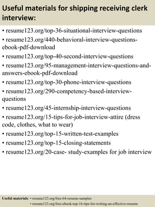 Useful materials for shipping receiving clerk
interview:
• resume123.org/top-36-situational-interview-questions
• resume123.org/440-behavioral-interview-questions-
ebook-pdf-download
• resume123.org/top-40-second-interview-questions
• resume123.org/95-management-interview-questions-and-
answers-ebook-pdf-download
• resume123.org/top-30-phone-interview-questions
• resume123.org/290-competency-based-interview-
questions
• resume123.org/45-internship-interview-questions
• resume123.org/15-tips-for-job-interview-attire (dress
code, clothes, what to wear)
• resume123.org/top-15-written-test-examples
• resume123.org/top-15-closing-statements
• resume123.org/20-case- study-examples for job interview
Useful materials: • resume123.org/free-64-resume-samples
• resume123.org/free-ebook-top-16-tips-for-writing-an-effective-resume
 