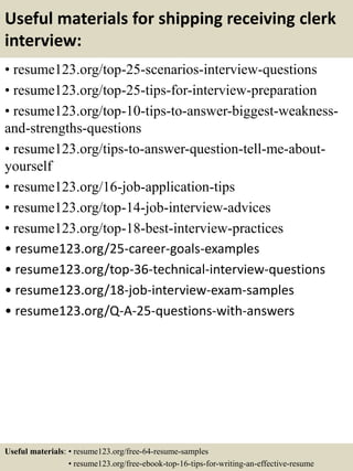 Useful materials for shipping receiving clerk
interview:
• resume123.org/top-25-scenarios-interview-questions
• resume123.org/top-25-tips-for-interview-preparation
• resume123.org/top-10-tips-to-answer-biggest-weakness-
and-strengths-questions
• resume123.org/tips-to-answer-question-tell-me-about-
yourself
• resume123.org/16-job-application-tips
• resume123.org/top-14-job-interview-advices
• resume123.org/top-18-best-interview-practices
• resume123.org/25-career-goals-examples
• resume123.org/top-36-technical-interview-questions
• resume123.org/18-job-interview-exam-samples
• resume123.org/Q-A-25-questions-with-answers
Useful materials: • resume123.org/free-64-resume-samples
• resume123.org/free-ebook-top-16-tips-for-writing-an-effective-resume
 