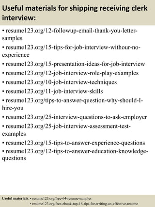 Useful materials for shipping receiving clerk
interview:
• resume123.org/12-followup-email-thank-you-letter-
samples
• resume123.org/15-tips-for-job-interview-withour-no-
experience
• resume123.org/15-presentation-ideas-for-job-interview
• resume123.org/12-job-interview-role-play-examples
• resume123.org/10-job-interview-techniques
• resume123.org/11-job-interview-skills
• resume123.org/tips-to-answer-question-why-should-I-
hire-you
• resume123.org/25-interview-questions-to-ask-employer
• resume123.org/25-job-interview-assessment-test-
examples
• resume123.org/15-tips-to-answer-experience-questions
• resume123.org/12-tips-to-answer-education-knowledge-
questions
Useful materials: • resume123.org/free-64-resume-samples
• resume123.org/free-ebook-top-16-tips-for-writing-an-effective-resume
 
