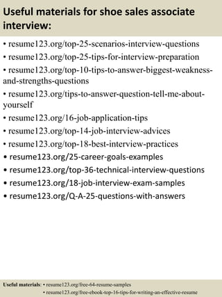 Useful materials for shoe sales associate
interview:
• resume123.org/top-25-scenarios-interview-questions
• resume123.org/top-25-tips-for-interview-preparation
• resume123.org/top-10-tips-to-answer-biggest-weakness-
and-strengths-questions
• resume123.org/tips-to-answer-question-tell-me-about-
yourself
• resume123.org/16-job-application-tips
• resume123.org/top-14-job-interview-advices
• resume123.org/top-18-best-interview-practices
• resume123.org/25-career-goals-examples
• resume123.org/top-36-technical-interview-questions
• resume123.org/18-job-interview-exam-samples
• resume123.org/Q-A-25-questions-with-answers
Useful materials: • resume123.org/free-64-resume-samples
• resume123.org/free-ebook-top-16-tips-for-writing-an-effective-resume
 