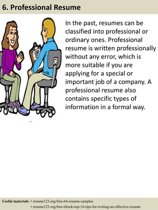 In the past, resumes can be
classified into professional or
ordinary ones. Professional
resume is written professionally
without any error, which is
more suitable if you are
applying for a special or
important job of a company. A
professional resume also
contains specific types of
information in a formal way.
6. Professional Resume
Useful materials: • resume123.org/free-64-resume-samples
• resume123.org/free-ebook-top-16-tips-for-writing-an-effective-resume
 