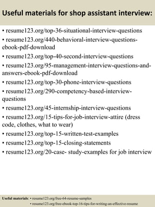 Useful materials for shop assistant interview:
• resume123.org/top-36-situational-interview-questions
• resume123.org/440-behavioral-interview-questions-
ebook-pdf-download
• resume123.org/top-40-second-interview-questions
• resume123.org/95-management-interview-questions-and-
answers-ebook-pdf-download
• resume123.org/top-30-phone-interview-questions
• resume123.org/290-competency-based-interview-
questions
• resume123.org/45-internship-interview-questions
• resume123.org/15-tips-for-job-interview-attire (dress
code, clothes, what to wear)
• resume123.org/top-15-written-test-examples
• resume123.org/top-15-closing-statements
• resume123.org/20-case- study-examples for job interview
Useful materials: • resume123.org/free-64-resume-samples
• resume123.org/free-ebook-top-16-tips-for-writing-an-effective-resume
 