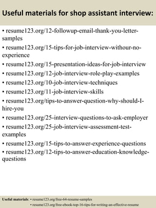 Useful materials for shop assistant interview:
• resume123.org/12-followup-email-thank-you-letter-
samples
• resume123.org/15-tips-for-job-interview-withour-no-
experience
• resume123.org/15-presentation-ideas-for-job-interview
• resume123.org/12-job-interview-role-play-examples
• resume123.org/10-job-interview-techniques
• resume123.org/11-job-interview-skills
• resume123.org/tips-to-answer-question-why-should-I-
hire-you
• resume123.org/25-interview-questions-to-ask-employer
• resume123.org/25-job-interview-assessment-test-
examples
• resume123.org/15-tips-to-answer-experience-questions
• resume123.org/12-tips-to-answer-education-knowledge-
questions
Useful materials: • resume123.org/free-64-resume-samples
• resume123.org/free-ebook-top-16-tips-for-writing-an-effective-resume
 