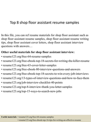 Top 8 shop floor assistant resume samples
In this file, you can ref resume materials for shop floor assistant such as
shop floor assistant resume samples, shop floor assistant resume writing
tips, shop floor assistant cover letters, shop floor assistant interview
questions with answers…
Other useful materials for shop floor assistant interview:
• resume123.org/free-64-resume-samples
• resume123.org/free-ebook-top-18-secrets-for-writing-the-killer-resume
• resume123.org/free-63-cover-letter-samples
• resume123.org/free-ebook-80-interview-questions-and-answers
• resume123.org/free-ebook-top-18-secrets-to-win-every-job-interviews
• resume123.org/13-types-of-interview-questions-and-how-to-face-them
• resume123.org/job-interview-checklist-40-points
• resume123.org/top-8-interview-thank-you-letter-samples
• resume123.org/top-15-ways-to-search-new-jobs
Useful materials: • resume123.org/free-64-resume-samples
• resume123.org/free-ebook-top-16-tips-for-writing-an-effective-resume
 