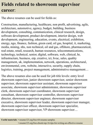 Fields related to showroom supervisor
career:
The above resumes can be used for fields as:
Construction, manufacturing, healthcare, non profit, advertising, agile,
architecture, automotive, agency, budget, building, business
development, consulting, communication, clinical research, design,
software development, product development, interior design, web
development, engineering, education, events, electrical, exhibition,
energy, ngo, finance, fashion, green card, oil gas, hospital, it, marketing,
media, mining, nhs, non technical, oil and gas, offshore, pharmaceutical,
real estate, retail, research, human resources, telecommunications,
technology, technical, senior, digital, software, web, clinical, hr,
infrastructure, business, erp, creative, ict, hvac, sales, quality
management, uk, implementation, network, operations, architectural,
environmental, crm, website, interactive, security, supply chain,
logistics, training, project management, administrative management…
The above resumes also can be used for job title levels: entry level
showroom supervisor, junior showroom supervisor, senior showroom
supervisor, showroom supervisor assistant, showroom supervisor
associate, showroom supervisor administrator, showroom supervisor
clerk, showroom supervisor coordinator, showroom supervisor
consultant, showroom supervisor controller, showroom supervisor
director, showroom supervisor engineer, showroom supervisor
executive, showroom supervisor leader, showroom supervisor manager,
showroom supervisor officer, showroom supervisor specialist,
showroom supervisor supervisor, VP showroom supervisor…
Useful materials: • resume123.org/free-64-resume-samples
• resume123.org/free-ebook-top-16-tips-for-writing-an-effective-resume
 