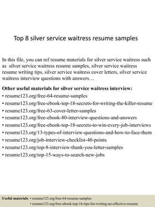 Top 8 silver service waitress resume samples
In this file, you can ref resume materials for silver service waitress such
as silver service waitress resume samples, silver service waitress
resume writing tips, silver service waitress cover letters, silver service
waitress interview questions with answers…
Other useful materials for silver service waitress interview:
• resume123.org/free-64-resume-samples
• resume123.org/free-ebook-top-18-secrets-for-writing-the-killer-resume
• resume123.org/free-63-cover-letter-samples
• resume123.org/free-ebook-80-interview-questions-and-answers
• resume123.org/free-ebook-top-18-secrets-to-win-every-job-interviews
• resume123.org/13-types-of-interview-questions-and-how-to-face-them
• resume123.org/job-interview-checklist-40-points
• resume123.org/top-8-interview-thank-you-letter-samples
• resume123.org/top-15-ways-to-search-new-jobs
Useful materials: • resume123.org/free-64-resume-samples
• resume123.org/free-ebook-top-16-tips-for-writing-an-effective-resume
 