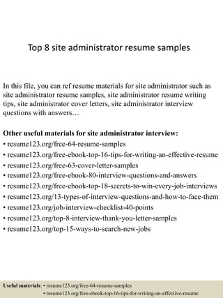 Top 8 site administrator resume samples
In this file, you can ref resume materials for site administrator such as
site administrator resume samples, site administrator resume writing
tips, site administrator cover letters, site administrator interview
questions with answers…
Other useful materials for site administrator interview:
• resume123.org/free-64-resume-samples
• resume123.org/free-ebook-top-16-tips-for-writing-an-effective-resume
• resume123.org/free-63-cover-letter-samples
• resume123.org/free-ebook-80-interview-questions-and-answers
• resume123.org/free-ebook-top-18-secrets-to-win-every-job-interviews
• resume123.org/13-types-of-interview-questions-and-how-to-face-them
• resume123.org/job-interview-checklist-40-points
• resume123.org/top-8-interview-thank-you-letter-samples
• resume123.org/top-15-ways-to-search-new-jobs
Useful materials: • resume123.org/free-64-resume-samples
• resume123.org/free-ebook-top-16-tips-for-writing-an-effective-resume
 