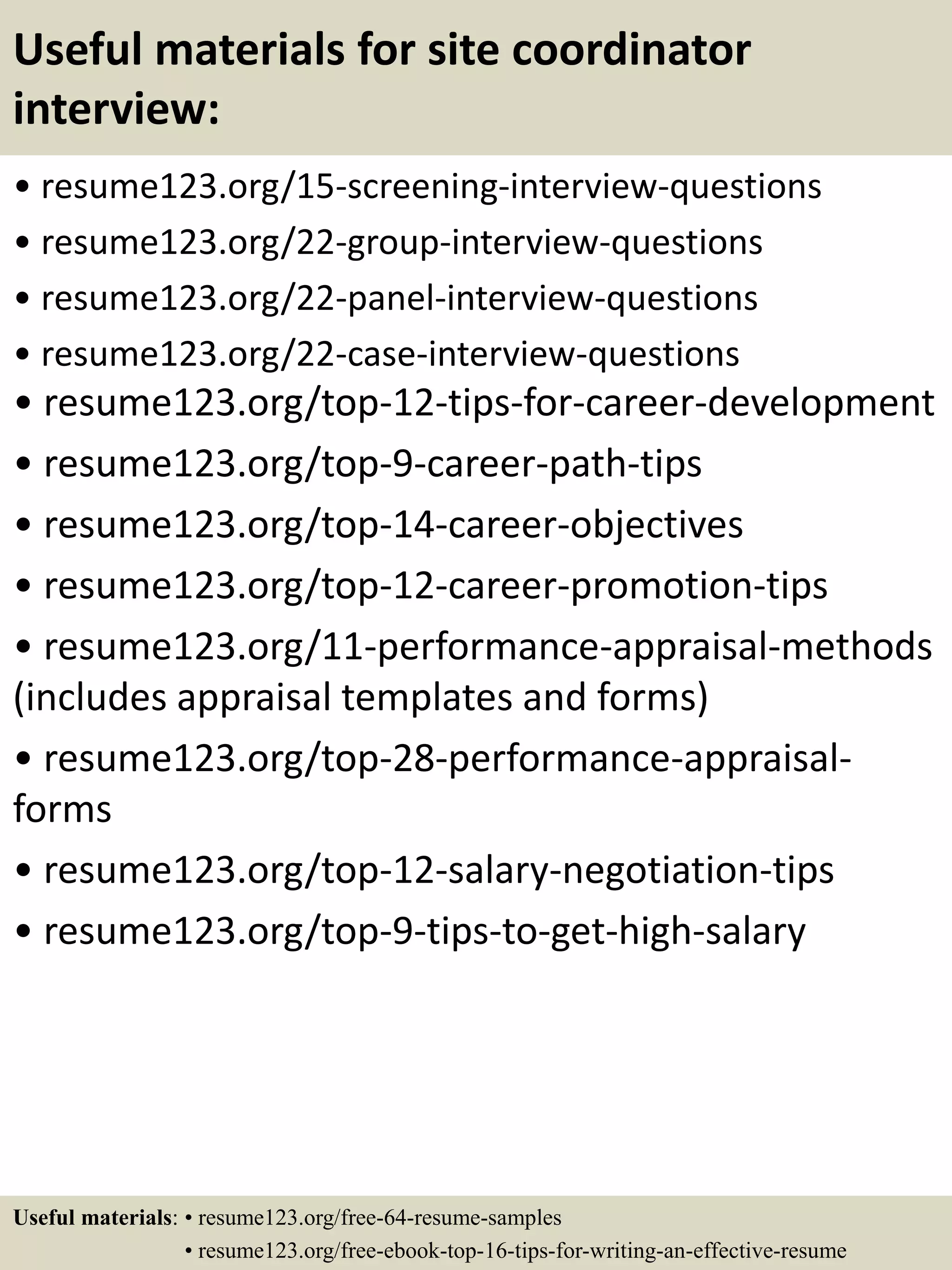 Useful materials for site coordinator
interview:
• resume123.org/15-screening-interview-questions
• resume123.org/22-group-interview-questions
• resume123.org/22-panel-interview-questions
• resume123.org/22-case-interview-questions
• resume123.org/top-12-tips-for-career-development
• resume123.org/top-9-career-path-tips
• resume123.org/top-14-career-objectives
• resume123.org/top-12-career-promotion-tips
• resume123.org/11-performance-appraisal-methods
(includes appraisal templates and forms)
• resume123.org/top-28-performance-appraisal-
forms
• resume123.org/top-12-salary-negotiation-tips
• resume123.org/top-9-tips-to-get-high-salary
Useful materials: • resume123.org/free-64-resume-samples
• resume123.org/free-ebook-top-16-tips-for-writing-an-effective-resume
 
