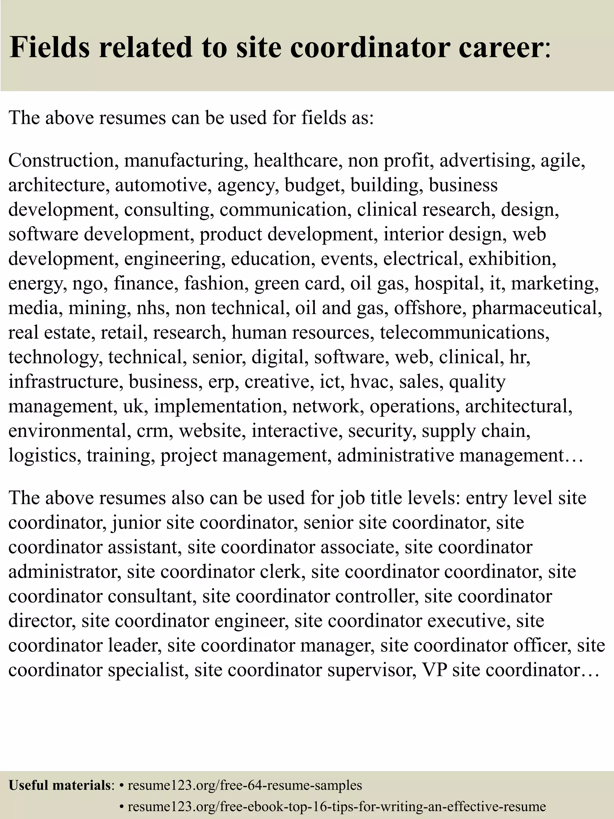 Fields related to site coordinator career:
The above resumes can be used for fields as:
Construction, manufacturing, healthcare, non profit, advertising, agile,
architecture, automotive, agency, budget, building, business
development, consulting, communication, clinical research, design,
software development, product development, interior design, web
development, engineering, education, events, electrical, exhibition,
energy, ngo, finance, fashion, green card, oil gas, hospital, it, marketing,
media, mining, nhs, non technical, oil and gas, offshore, pharmaceutical,
real estate, retail, research, human resources, telecommunications,
technology, technical, senior, digital, software, web, clinical, hr,
infrastructure, business, erp, creative, ict, hvac, sales, quality
management, uk, implementation, network, operations, architectural,
environmental, crm, website, interactive, security, supply chain,
logistics, training, project management, administrative management…
The above resumes also can be used for job title levels: entry level site
coordinator, junior site coordinator, senior site coordinator, site
coordinator assistant, site coordinator associate, site coordinator
administrator, site coordinator clerk, site coordinator coordinator, site
coordinator consultant, site coordinator controller, site coordinator
director, site coordinator engineer, site coordinator executive, site
coordinator leader, site coordinator manager, site coordinator officer, site
coordinator specialist, site coordinator supervisor, VP site coordinator…
Useful materials: • resume123.org/free-64-resume-samples
• resume123.org/free-ebook-top-16-tips-for-writing-an-effective-resume
 