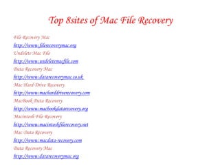 Top 8sites of Mac File Recovery File Recovery Mac http://www.filerecoverymac.org Undelete Mac File http://www.undeletemacfile.com  Data Recovery Mac http://www.datarecoverymac.co.uk  Mac Hard Drive Recovery http://www.macharddriverecovery.com  MacBook Data Recovery http://www.macbookdatarecovery.org  Macintosh File Recovery http://www.macintoshfilerecovery.net  Mac Data Recovery http://www.macdata-recovery.com  Data Recovery Mac http://www.datarecoverymac.org  