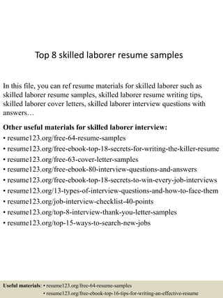 Top 8 skilled laborer resume samples
In this file, you can ref resume materials for skilled laborer such as
skilled laborer resume samples, skilled laborer resume writing tips,
skilled laborer cover letters, skilled laborer interview questions with
answers…
Other useful materials for skilled laborer interview:
• resume123.org/free-64-resume-samples
• resume123.org/free-ebook-top-18-secrets-for-writing-the-killer-resume
• resume123.org/free-63-cover-letter-samples
• resume123.org/free-ebook-80-interview-questions-and-answers
• resume123.org/free-ebook-top-18-secrets-to-win-every-job-interviews
• resume123.org/13-types-of-interview-questions-and-how-to-face-them
• resume123.org/job-interview-checklist-40-points
• resume123.org/top-8-interview-thank-you-letter-samples
• resume123.org/top-15-ways-to-search-new-jobs
Useful materials: • resume123.org/free-64-resume-samples
• resume123.org/free-ebook-top-16-tips-for-writing-an-effective-resume
 