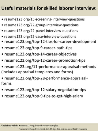 Useful materials for skilled laborer interview:
• resume123.org/15-screening-interview-questions
• resume123.org/22-group-interview-questions
• resume123.org/22-panel-interview-questions
• resume123.org/22-case-interview-questions
• resume123.org/top-12-tips-for-career-development
• resume123.org/top-9-career-path-tips
• resume123.org/top-14-career-objectives
• resume123.org/top-12-career-promotion-tips
• resume123.org/11-performance-appraisal-methods
(includes appraisal templates and forms)
• resume123.org/top-28-performance-appraisal-
forms
• resume123.org/top-12-salary-negotiation-tips
• resume123.org/top-9-tips-to-get-high-salary
Useful materials: • resume123.org/free-64-resume-samples
• resume123.org/free-ebook-top-16-tips-for-writing-an-effective-resume
 