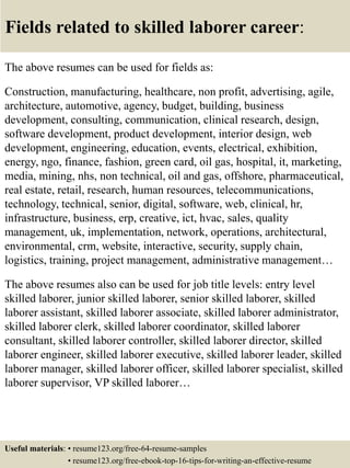 Fields related to skilled laborer career:
The above resumes can be used for fields as:
Construction, manufacturing, healthcare, non profit, advertising, agile,
architecture, automotive, agency, budget, building, business
development, consulting, communication, clinical research, design,
software development, product development, interior design, web
development, engineering, education, events, electrical, exhibition,
energy, ngo, finance, fashion, green card, oil gas, hospital, it, marketing,
media, mining, nhs, non technical, oil and gas, offshore, pharmaceutical,
real estate, retail, research, human resources, telecommunications,
technology, technical, senior, digital, software, web, clinical, hr,
infrastructure, business, erp, creative, ict, hvac, sales, quality
management, uk, implementation, network, operations, architectural,
environmental, crm, website, interactive, security, supply chain,
logistics, training, project management, administrative management…
The above resumes also can be used for job title levels: entry level
skilled laborer, junior skilled laborer, senior skilled laborer, skilled
laborer assistant, skilled laborer associate, skilled laborer administrator,
skilled laborer clerk, skilled laborer coordinator, skilled laborer
consultant, skilled laborer controller, skilled laborer director, skilled
laborer engineer, skilled laborer executive, skilled laborer leader, skilled
laborer manager, skilled laborer officer, skilled laborer specialist, skilled
laborer supervisor, VP skilled laborer…
Useful materials: • resume123.org/free-64-resume-samples
• resume123.org/free-ebook-top-16-tips-for-writing-an-effective-resume
 