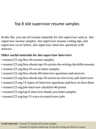 Top 8 slot supervisor resume samples
In this file, you can ref resume materials for slot supervisor such as slot
supervisor resume samples, slot supervisor resume writing tips, slot
supervisor cover letters, slot supervisor interview questions with
answers…
Other useful materials for slot supervisor interview:
• resume123.org/free-64-resume-samples
• resume123.org/free-ebook-top-18-secrets-for-writing-the-killer-resume
• resume123.org/free-63-cover-letter-samples
• resume123.org/free-ebook-80-interview-questions-and-answers
• resume123.org/free-ebook-top-18-secrets-to-win-every-job-interviews
• resume123.org/13-types-of-interview-questions-and-how-to-face-them
• resume123.org/job-interview-checklist-40-points
• resume123.org/top-8-interview-thank-you-letter-samples
• resume123.org/top-15-ways-to-search-new-jobs
Useful materials: • resume123.org/free-64-resume-samples
• resume123.org/free-ebook-top-16-tips-for-writing-an-effective-resume
 