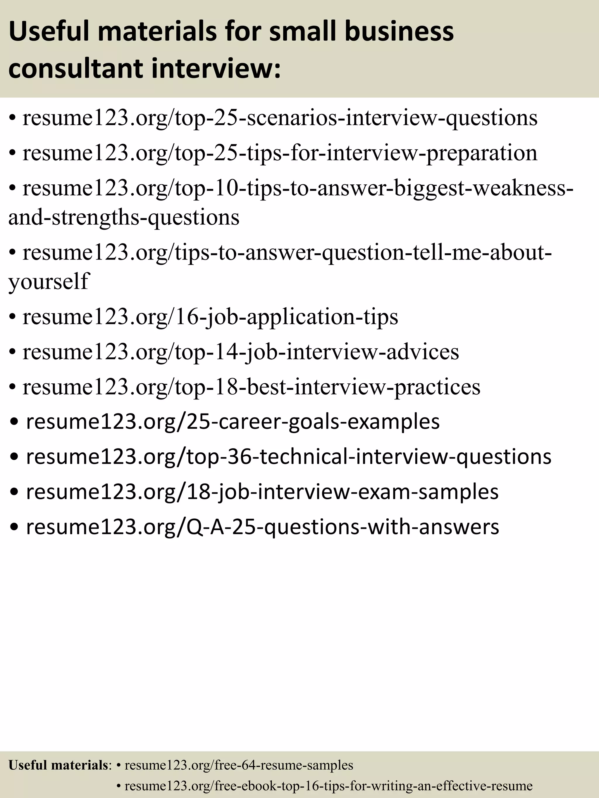 Useful materials for small business
consultant interview:
• resume123.org/top-25-scenarios-interview-questions
• resume123.org/top-25-tips-for-interview-preparation
• resume123.org/top-10-tips-to-answer-biggest-weakness-
and-strengths-questions
• resume123.org/tips-to-answer-question-tell-me-about-
yourself
• resume123.org/16-job-application-tips
• resume123.org/top-14-job-interview-advices
• resume123.org/top-18-best-interview-practices
• resume123.org/25-career-goals-examples
• resume123.org/top-36-technical-interview-questions
• resume123.org/18-job-interview-exam-samples
• resume123.org/Q-A-25-questions-with-answers
Useful materials: • resume123.org/free-64-resume-samples
• resume123.org/free-ebook-top-16-tips-for-writing-an-effective-resume
 